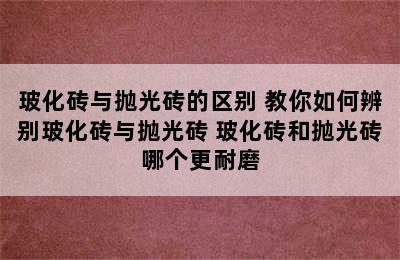 玻化砖与抛光砖的区别 教你如何辨别玻化砖与抛光砖 玻化砖和抛光砖哪个更耐磨